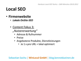 Hardcore Local SEO Tactics – SMX München 28.03.2012


Local SEO
• Firmenwebsite
  • Lokale OnSite-SEO

  • Content Fokus 3:
    „Nutzererwartung“
     • Adresse & Rufnummer
     • Preise
     • Angebotene Produkte, Dienstleistungen
        • Je 1 x pro URL + lokal optimiert




 Sebastian Socha | WinLocal GmbH | blog.kennstdueinen.de
 
