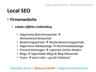 Hardcore Local SEO Tactics – SMX München 28.03.2012


Local SEO
• Firmenwebsite
  • Lokales OffSite-Linkbuilding

     • Allgemeine Branchenportale 
       Nischenbranchenportale
     • Bewertungsportale  Nischenbewertungsportale
     • Allgemeine Webkataloge  Nischenwebkataloge
     • Pressemitteilungen  regionale Online-Medien
     • Blogs  hyperlokale Blogs & Blog-Netzwerke
     • Foren  ohne Links = gut für Citations!


 Sebastian Socha | WinLocal GmbH | blog.kennstdueinen.de
 