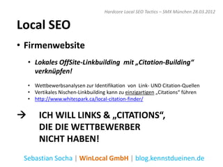 Hardcore Local SEO Tactics – SMX München 28.03.2012


Local SEO
• Firmenwebsite
    • Lokales OffSite-Linkbuilding mit „Citation-Building“
      verknüpfen!
    • Wettbewerbsanalysen zur Identifikation von Link- UND Citation-Quellen
    • Vertikales Nischen-Linkbuilding kann zu einzigartigen „Citations“ führen
    • http://www.whitespark.ca/local-citation-finder/


       ICH WILL LINKS & „CITATIONS“,
        DIE DIE WETTBEWERBER
        NICHT HABEN!
 Sebastian Socha | WinLocal GmbH | blog.kennstdueinen.de
 