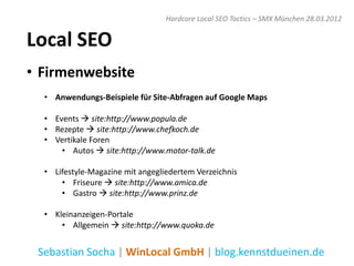 Hardcore Local SEO Tactics – SMX München 28.03.2012


Local SEO
• Firmenwebsite
  • Anwendungs-Beispiele für Site-Abfragen auf Google Maps

  • Events  site:http://www.popula.de
  • Rezepte  site:http://www.chefkoch.de
  • Vertikale Foren
      • Autos  site:http://www.motor-talk.de

  • Lifestyle-Magazine mit angegliedertem Verzeichnis
      • Friseure  site:http://www.amica.de
      • Gastro  site:http://www.prinz.de

  • Kleinanzeigen-Portale
      • Allgemein  site:http://www.quoka.de


 Sebastian Socha | WinLocal GmbH | blog.kennstdueinen.de
 