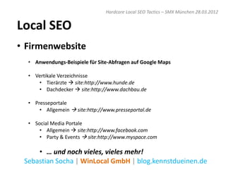 Hardcore Local SEO Tactics – SMX München 28.03.2012


Local SEO
• Firmenwebsite
  • Anwendungs-Beispiele für Site-Abfragen auf Google Maps

  • Vertikale Verzeichnisse
     • Tierärzte  site:http://www.hunde.de
     • Dachdecker  site:http://www.dachbau.de

  • Presseportale
      • Allgemein  site:http://www.presseportal.de

  • Social Media Portale
      • Allgemein  site:http://www.facebook.com
      • Party & Events  site:http://www.myspace.com

     • … und noch vieles, vieles mehr!
 Sebastian Socha | WinLocal GmbH | blog.kennstdueinen.de
 