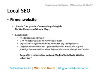 Hardcore Local SEO Tactics – SMX München 28.03.2012


Local SEO
• Firmenwebsite
  • „Um die Ecke gedachte“ Anwendungs-Beispiele
    für Site-Abfragen auf Google Maps

  • Google Books
     •  site:books.google.com
     • ISBN Angaben verweisen auf Verlagshäuser
     • Impressums-Angaben im Inhalt verweisen auf Verlagshäuser
     • „Referenzen von Websiten“ geben Linkquellen wieder, die auf das
        jeweilige Buch verweisen; diese Referenzdokumentation gilt als Citation

      • Ausprobieren, überprüfen und anschließend individuelle Citation
        „abgreifen“



 Sebastian Socha | WinLocal GmbH | blog.kennstdueinen.de
 