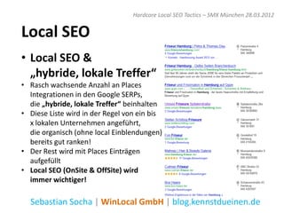Hardcore Local SEO Tactics – SMX München 28.03.2012


Local SEO
• Local SEO &
  „hybride, lokale Treffer“
• Rasch wachsende Anzahl an Places
  Integrationen in den Google SERPs,
  die „hybride, lokale Treffer“ beinhalten
• Diese Liste wird in der Regel von ein bis
  x lokalen Unternehmen angeführt,
  die organisch (ohne local Einblendungen)
  bereits gut ranken!
• Der Rest wird mit Places Einträgen
  aufgefüllt
• Local SEO (OnSite & OffSite) wird
  immer wichtiger!

  Sebastian Socha | WinLocal GmbH | blog.kennstdueinen.de
 