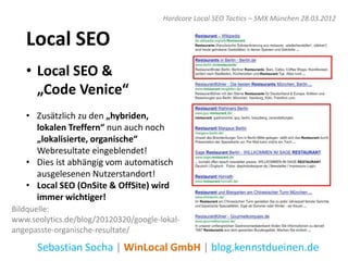 Hardcore Local SEO Tactics – SMX München 28.03.2012


   Local SEO
   • Local SEO &
     „Code Venice“
   • Zusätzlich zu den „hybriden,
     lokalen Treffern“ nun auch noch
     „lokalisierte, organische“
     Webresultate eingeblendet!
   • Dies ist abhängig vom automatisch
     ausgelesenen Nutzerstandort!
   • Local SEO (OnSite & OffSite) wird
     immer wichtiger!
Bildquelle:
www.seolytics.de/blog/20120320/google-lokal-
angepasste-organische-resultate/

      Sebastian Socha | WinLocal GmbH | blog.kennstdueinen.de
 