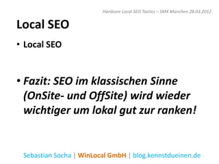 Hardcore Local SEO Tactics – SMX München 28.03.2012


Local SEO
• Local SEO


• Fazit: SEO im klassischen Sinne
  (OnSite- und OffSite) wird wieder
  wichtiger um lokal gut zur ranken!


 Sebastian Socha | WinLocal GmbH | blog.kennstdueinen.de
 