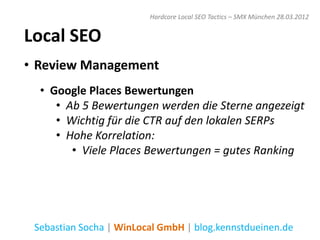 Hardcore Local SEO Tactics – SMX München 28.03.2012


Local SEO
• Review Management
  • Google Places Bewertungen
     • Ab 5 Bewertungen werden die Sterne angezeigt
     • Wichtig für die CTR auf den lokalen SERPs
     • Hohe Korrelation:
        • Viele Places Bewertungen = gutes Ranking




 Sebastian Socha | WinLocal GmbH | blog.kennstdueinen.de
 