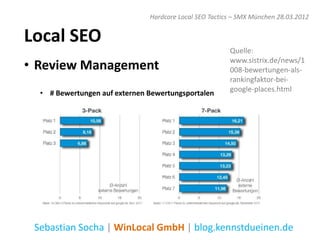 Hardcore Local SEO Tactics – SMX München 28.03.2012


Local SEO
                                                        Quelle:

• Review Management                                     www.sistrix.de/news/1
                                                        008-bewertungen-als-
                                                        rankingfaktor-bei-
                                                        google-places.html
  • # Bewertungen auf externen Bewertungsportalen




 Sebastian Socha | WinLocal GmbH | blog.kennstdueinen.de
 