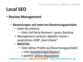 Hardcore Local SEO Tactics – SMX München 28.03.2012


Local SEO
• Review Management

  • Bewertungen auf externen Bewertungsportalen
     • Hohe Korrelation:
        • Viele 3rd Party Reviews = gutes Ranking
     • Management weiterer digitaler Assets =
       zusätzliches SERP „Real Estate“
     • WICHTIG:
        • Viele aktive Profile auf Bewertungsportalen
          = viele Kontaktmöglichkeiten!
          = positive Online-Reputation!
 Sebastian Socha | WinLocal GmbH | blog.kennstdueinen.de
 