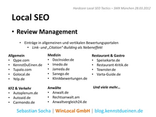 Hardcore Local SEO Tactics – SMX München 28.03.2012


 Local SEO
 • Review Management
     • Einträge in allgemeinen und vertikalen Bewertungsportalen
         • Link- und „Citation“-Building als Nebeneffekt

Allgemein            Medizin                    Restaurant & Gastro
• Qype.com           • DocInsider.de            • Speisekarte.de
• KennstDuEinen.de   • Imedo.de                 • Restaurant-Kritik.de
• Tupalo.com         • Jameda.de                • Townster.de
• Golocal.de         • Sanego.de                • Varta-Guide.de
• Yelp.de            • Klinikbewertungen.de

KFZ & Verkehr        Anwälte                     Und viele mehr…
• Autoplenum.de      • Anwalt.de
• Autoaid.de         • Rechtsanwalt.am
• Carmondo.de        • Anwaltvergleich24.de

    Sebastian Socha | WinLocal GmbH | blog.kennstdueinen.de
 