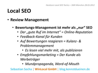 Hardcore Local SEO Tactics – SMX München 28.03.2012


Local SEO
• Review Management
  • Bewertungs-Management ist mehr als „nur“ SEO
     • Der „gute Ruf im Internet“ = Online-Reputation
     • Feedback-Kanal für Kunden
     • Auf Bewertungen reagieren = Kulanz- &
       Problemmanagement
        • Es lesen viel mehr mit, als publizieren
     • Empfehlungsmarketing = Der Kunde als
       Werbeträger
        • Mundpropaganda, Word-of-Mouth
 Sebastian Socha | WinLocal GmbH | blog.kennstdueinen.de
 