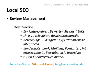 Hardcore Local SEO Tactics – SMX München 28.03.2012


Local SEO
• Review Management

  • Best Practice
        • Einrichtung einer „Bewerten Sie uns!“ Seite
        • Links zu relevanten Bewertungsportalen
        • Bewertungs- „ Widgets“ auf Firmenwebsite
          integrieren
        • Kundendatenbank, Mailings, Postkarten, Int
          ernetstation im Wartebereich, Incentives
        • Guten Kundenservice bieten!

 Sebastian Socha | WinLocal GmbH | blog.kennstdueinen.de
 