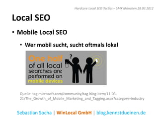 Hardcore Local SEO Tactics – SMX München 28.03.2012


Local SEO
• Mobile Local SEO
  • Wer mobil sucht, sucht oftmals lokal




  Quelle: tag.microsoft.com/community/tag-blog-item/11-03-
  21/The_Growth_of_Mobile_Marketing_and_Tagging.aspx?category=industry


 Sebastian Socha | WinLocal GmbH | blog.kennstdueinen.de
 