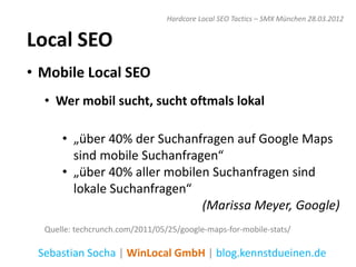 Hardcore Local SEO Tactics – SMX München 28.03.2012


Local SEO
• Mobile Local SEO
  • Wer mobil sucht, sucht oftmals lokal

      • „über 40% der Suchanfragen auf Google Maps
        sind mobile Suchanfragen“
      • „über 40% aller mobilen Suchanfragen sind
        lokale Suchanfragen“
                              (Marissa Meyer, Google)
  Quelle: techcrunch.com/2011/05/25/google-maps-for-mobile-stats/

 Sebastian Socha | WinLocal GmbH | blog.kennstdueinen.de
 
