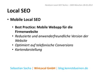 Hardcore Local SEO Tactics – SMX München 28.03.2012


Local SEO
• Mobile Local SEO
  • Best Practice: Mobile Webapp für die
    Firmenwebsite
  • Reduzierte und anwenderfreundliche Version der
    Website
  • Optimiert auf telefonische Conversions
  • Kartendarstellung



 Sebastian Socha | WinLocal GmbH | blog.kennstdueinen.de
 
