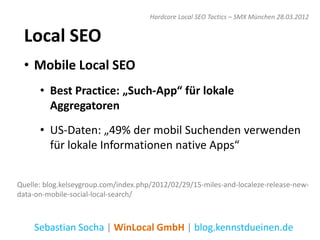 Hardcore Local SEO Tactics – SMX München 28.03.2012


  Local SEO
  • Mobile Local SEO
      • Best Practice: „Such-App“ für lokale
        Aggregatoren
      • US-Daten: „49% der mobil Suchenden verwenden
        für lokale Informationen native Apps“


Quelle: blog.kelseygroup.com/index.php/2012/02/29/15-miles-and-localeze-release-new-
data-on-mobile-social-local-search/



    Sebastian Socha | WinLocal GmbH | blog.kennstdueinen.de
 