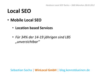 Hardcore Local SEO Tactics – SMX München 28.03.2012


Local SEO
• Mobile Local SEO
  • Location based Services

  • Für 34% der 14-19 jährigen sind LBS
    „unverzichtbar“




 Sebastian Socha | WinLocal GmbH | blog.kennstdueinen.de
 