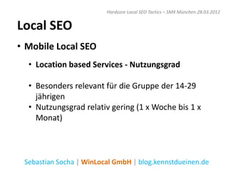 Hardcore Local SEO Tactics – SMX München 28.03.2012


Local SEO
• Mobile Local SEO
  • Location based Services - Nutzungsgrad

  • Besonders relevant für die Gruppe der 14-29
    jährigen
  • Nutzungsgrad relativ gering (1 x Woche bis 1 x
    Monat)



 Sebastian Socha | WinLocal GmbH | blog.kennstdueinen.de
 