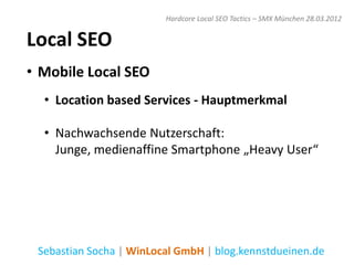 Hardcore Local SEO Tactics – SMX München 28.03.2012


Local SEO
• Mobile Local SEO
  • Location based Services - Hauptmerkmal

  • Nachwachsende Nutzerschaft:
    Junge, medienaffine Smartphone „Heavy User“




 Sebastian Socha | WinLocal GmbH | blog.kennstdueinen.de
 