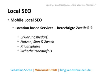 Hardcore Local SEO Tactics – SMX München 28.03.2012


Local SEO
• Mobile Local SEO
  • Location based Services – berechtigte Zweifel?!?

     •   Erklärungsbedarf:
     •   Nutzen, Sinn & Zweck
     •   Privatsphäre
     •   Sicherheitsbedürfnis



 Sebastian Socha | WinLocal GmbH | blog.kennstdueinen.de
 