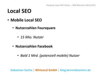 Hardcore Local SEO Tactics – SMX München 28.03.2012


Local SEO
• Mobile Local SEO
  • Nutzerzahlen Foursquare

     • 15 Mio. Nutzer

  • Nutzerzahlen Facebook

     • Bald 1 Mrd. (potenziell mobile) Nutzer


 Sebastian Socha | WinLocal GmbH | blog.kennstdueinen.de
 