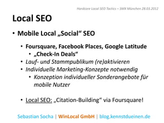 Hardcore Local SEO Tactics – SMX München 28.03.2012


Local SEO
• Mobile Local „Social“ SEO
  • Foursquare, Facebook Places, Google Latitude
     • „Check-In Deals“
  • Lauf- und Stammpublikum (re)aktivieren
  • Individuelle Marketing-Konzepte notwendig
     • Konzeption individueller Sonderangebote für
       mobile Nutzer

  • Local SEO: „Citation-Building“ via Foursquare!

 Sebastian Socha | WinLocal GmbH | blog.kennstdueinen.de
 
