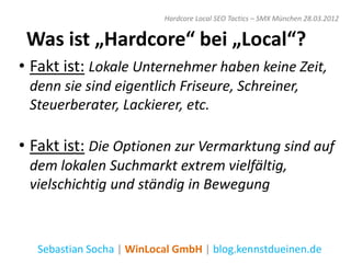 Hardcore Local SEO Tactics – SMX München 28.03.2012


 Was ist „Hardcore“ bei „Local“?
• Fakt ist: Lokale Unternehmer haben keine Zeit,
 denn sie sind eigentlich Friseure, Schreiner,
 Steuerberater, Lackierer, etc.

• Fakt ist: Die Optionen zur Vermarktung sind auf
 dem lokalen Suchmarkt extrem vielfältig,
 vielschichtig und ständig in Bewegung



  Sebastian Socha | WinLocal GmbH | blog.kennstdueinen.de
 