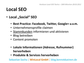 Hardcore Local SEO Tactics – SMX München 28.03.2012


Local SEO
• Local „Social“ SEO
  •   Best Practice: Facebook, Twitter, Google+ u.v.m.
  •   Unternehmensprofile claimen
  •   Stammkunden informieren und aktivieren
  •   Blog betreiben
  •   Content promoten

  • Lokale Informationen (Adresse, Rufnummer)
    hervorheben
  • Produkte & Services hervorheben
 Sebastian Socha | WinLocal GmbH | blog.kennstdueinen.de
 