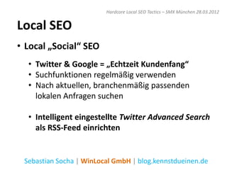 Hardcore Local SEO Tactics – SMX München 28.03.2012


Local SEO
• Local „Social“ SEO
  • Twitter & Google = „Echtzeit Kundenfang“
  • Suchfunktionen regelmäßig verwenden
  • Nach aktuellen, branchenmäßig passenden
    lokalen Anfragen suchen

  • Intelligent eingestellte Twitter Advanced Search
    als RSS-Feed einrichten


 Sebastian Socha | WinLocal GmbH | blog.kennstdueinen.de
 