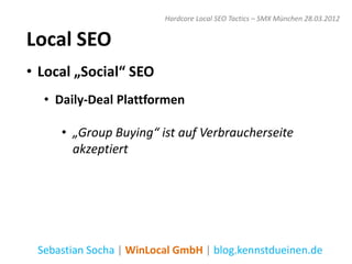 Hardcore Local SEO Tactics – SMX München 28.03.2012


Local SEO
• Local „Social“ SEO
  • Daily-Deal Plattformen

     • „Group Buying“ ist auf Verbraucherseite
       akzeptiert




 Sebastian Socha | WinLocal GmbH | blog.kennstdueinen.de
 