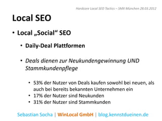 Hardcore Local SEO Tactics – SMX München 28.03.2012


Local SEO
• Local „Social“ SEO
  • Daily-Deal Plattformen

  • Deals dienen zur Neukundengewinnung UND
    Stammkundenpflege

     • 53% der Nutzer von Deals kaufen sowohl bei neuen, als
       auch bei bereits bekannten Unternehmen ein
     • 17% der Nutzer sind Neukunden
     • 31% der Nutzer sind Stammkunden

 Sebastian Socha | WinLocal GmbH | blog.kennstdueinen.de
 