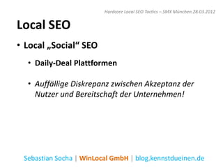 Hardcore Local SEO Tactics – SMX München 28.03.2012


Local SEO
• Local „Social“ SEO
  • Daily-Deal Plattformen

  • Auffällige Diskrepanz zwischen Akzeptanz der
    Nutzer und Bereitschaft der Unternehmen!




 Sebastian Socha | WinLocal GmbH | blog.kennstdueinen.de
 