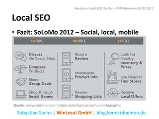 Hardcore Local SEO Tactics – SMX München 28.03.2012


Local SEO
• Fazit: SoLoMo 2012 – Social, local, mobile




Quelle: www.commerceinmotion.com/feature/somolo-infographic
 Sebastian Socha | WinLocal GmbH | blog.kennstdueinen.de
 