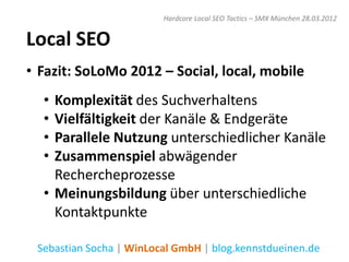 Hardcore Local SEO Tactics – SMX München 28.03.2012


Local SEO
• Fazit: SoLoMo 2012 – Social, local, mobile
  • Komplexität des Suchverhaltens
  • Vielfältigkeit der Kanäle & Endgeräte
  • Parallele Nutzung unterschiedlicher Kanäle
  • Zusammenspiel abwägender
    Rechercheprozesse
  • Meinungsbildung über unterschiedliche
    Kontaktpunkte

 Sebastian Socha | WinLocal GmbH | blog.kennstdueinen.de
 