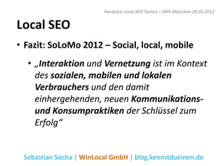 Hardcore Local SEO Tactics – SMX München 28.03.2012


Local SEO
• Fazit: SoLoMo 2012 – Social, local, mobile
  • „Interaktion und Vernetzung ist im Kontext
    des sozialen, mobilen und lokalen
    Verbrauchers und den damit
    einhergehenden, neuen Kommunikations-
    und Konsumpraktiken der Schlüssel zum
    Erfolg“


 Sebastian Socha | WinLocal GmbH | blog.kennstdueinen.de
 