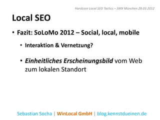 Hardcore Local SEO Tactics – SMX München 28.03.2012


Local SEO
• Fazit: SoLoMo 2012 – Social, local, mobile
  • Interaktion & Vernetzung?

  • Einheitliches Erscheinungsbild vom Web
    zum lokalen Standort




 Sebastian Socha | WinLocal GmbH | blog.kennstdueinen.de
 