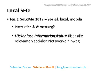 Hardcore Local SEO Tactics – SMX München 28.03.2012


Local SEO
• Fazit: SoLoMo 2012 – Social, local, mobile
  • Interaktion & Vernetzung?

  • Lückenlose Informationskultur über alle
    relevanten sozialen Netzwerke hinweg




 Sebastian Socha | WinLocal GmbH | blog.kennstdueinen.de
 