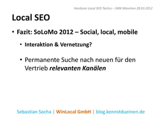 Hardcore Local SEO Tactics – SMX München 28.03.2012


Local SEO
• Fazit: SoLoMo 2012 – Social, local, mobile
  • Interaktion & Vernetzung?

  • Permanente Suche nach neuen für den
    Vertrieb relevanten Kanälen




 Sebastian Socha | WinLocal GmbH | blog.kennstdueinen.de
 