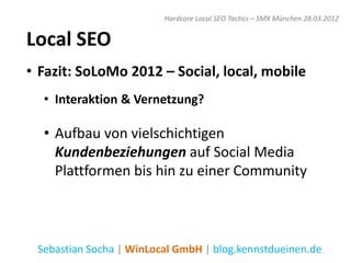 Hardcore Local SEO Tactics – SMX München 28.03.2012


Local SEO
• Fazit: SoLoMo 2012 – Social, local, mobile
  • Interaktion & Vernetzung?

  • Aufbau von vielschichtigen
    Kundenbeziehungen auf Social Media
    Plattformen bis hin zu einer Community



 Sebastian Socha | WinLocal GmbH | blog.kennstdueinen.de
 