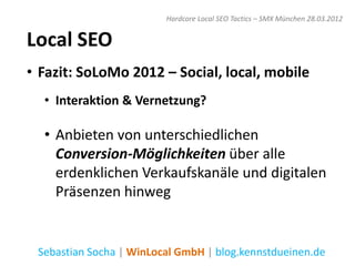 Hardcore Local SEO Tactics – SMX München 28.03.2012


Local SEO
• Fazit: SoLoMo 2012 – Social, local, mobile
  • Interaktion & Vernetzung?

  • Anbieten von unterschiedlichen
    Conversion-Möglichkeiten über alle
    erdenklichen Verkaufskanäle und digitalen
    Präsenzen hinweg


 Sebastian Socha | WinLocal GmbH | blog.kennstdueinen.de
 