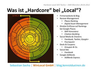 Hardcore Local SEO Tactics – SMX München 28.03.2012


Was ist „Hardcore“ bei „Local“?
                                       • Firmenwebsite & Blog
                                       • Review-Management
                                           • Places Ranking
                                           • Digital Asset Management
                                       • Direkte Einflüsse auf Rankings
                                         bei Google Places
                                           • NAP-Konsistenz
                                           • Citation-Building
                                       • Social Media & Checkins
                                           • Facebook, Twitter, Google+
                                           • Foursquare
                                       • Deals & Coupons
                                           • Groupon & Co.
                                       • Social Ads
                                           • Facebook
                                       • Google AdWords
                                           • AdWords Express


 Sebastian Socha | WinLocal GmbH | blog.kennstdueinen.de
 
