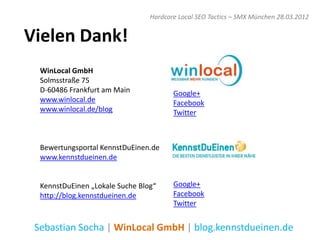 Hardcore Local SEO Tactics – SMX München 28.03.2012


Vielen Dank!
  WinLocal GmbH
  Solmsstraße 75
  D-60486 Frankfurt am Main             Google+
  www.winlocal.de                       Facebook
  www.winlocal.de/blog                  Twitter



  Bewertungsportal KennstDuEinen.de
  www.kennstdueinen.de


  KennstDuEinen „Lokale Suche Blog“     Google+
  http://blog.kennstdueinen.de          Facebook
                                        Twitter


 Sebastian Socha | WinLocal GmbH | blog.kennstdueinen.de
 
