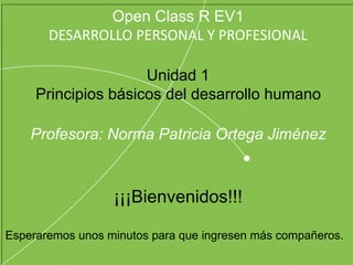 Open Class R EV1
DESARROLLO PERSONAL Y PROFESIONAL
Unidad 1
Principios básicos del desarrollo humano
Profesora: Norma Patricia Ortega Jiménez
¡¡¡Bienvenidos!!!
Esperaremos unos minutos para que ingresen más compañeros.
 