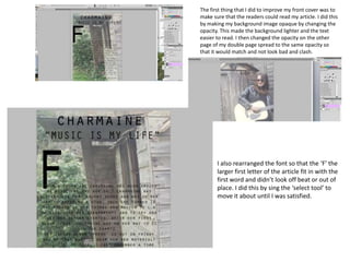The first thing that I did to improve my front cover was to
make sure that the readers could read my article. I did this
by making my background image opaque by changing the
opacity. This made the background lighter and the text
easier to read. I then changed the opacity on the other
page of my double page spread to the same opacity so
that it would match and not look bad and clash.
I also rearranged the font so that the ‘F’ the
larger first letter of the article fit in with the
first word and didn’t look off beat or out of
place. I did this by sing the ‘select tool’ to
move it about until I was satisfied.
 