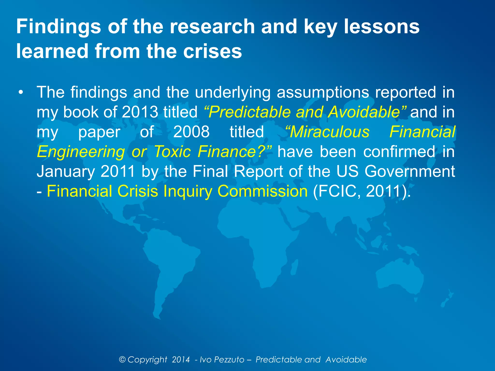 Findings of the research and key lessons
learned from the crises
• The findings and the underlying assumptions reported in
my book of 2013 titled “Predictable and Avoidable” and in
my paper of 2008 titled “Miraculous Financial
Engineering or Toxic Finance?” have been confirmed in
January 2011 by the Final Report of the US Government
- Financial Crisis Inquiry Commission (FCIC, 2011).
© Copyright 2014 - Ivo Pezzuto – Predictable and Avoidable
 
