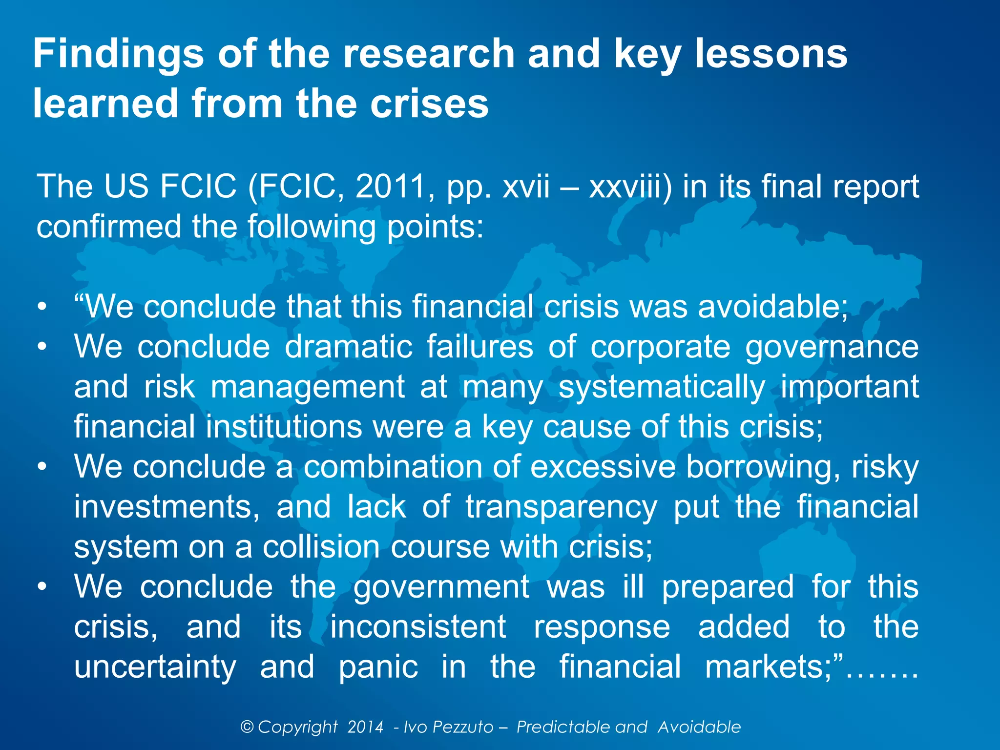 Findings of the research and key lessons
learned from the crises
The US FCIC (FCIC, 2011, pp. xvii – xxviii) in its final report
confirmed the following points:
• “We conclude that this financial crisis was avoidable;
• We conclude dramatic failures of corporate governance
and risk management at many systematically important
financial institutions were a key cause of this crisis;
• We conclude a combination of excessive borrowing, risky
investments, and lack of transparency put the financial
system on a collision course with crisis;
• We conclude the government was ill prepared for this
crisis, and its inconsistent response added to the
uncertainty and panic in the financial markets;”…….
© Copyright 2014 - Ivo Pezzuto – Predictable and Avoidable
 