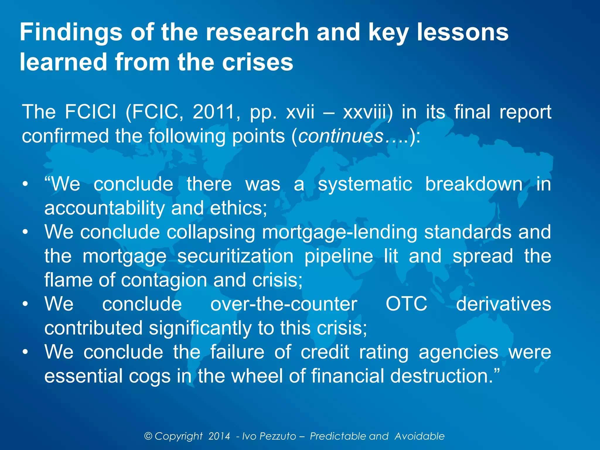 Findings of the research and key lessons
learned from the crises
The FCICI (FCIC, 2011, pp. xvii – xxviii) in its final report
confirmed the following points (continues….):
• “We conclude there was a systematic breakdown in
accountability and ethics;
• We conclude collapsing mortgage-lending standards and
the mortgage securitization pipeline lit and spread the
flame of contagion and crisis;
• We conclude over-the-counter OTC derivatives
contributed significantly to this crisis;
• We conclude the failure of credit rating agencies were
essential cogs in the wheel of financial destruction.”
© Copyright 2014 - Ivo Pezzuto – Predictable and Avoidable
 