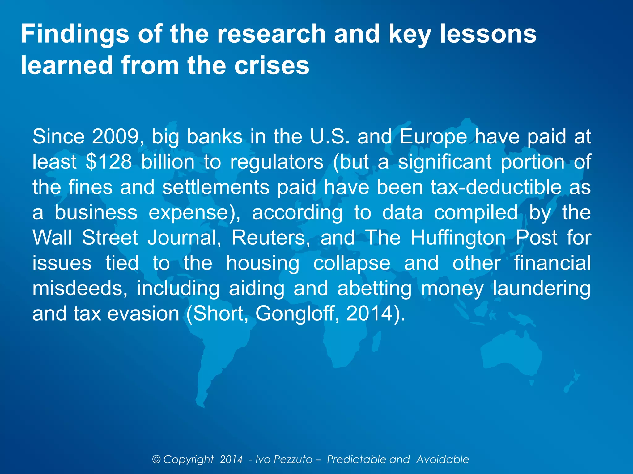 Findings of the research and key lessons
learned from the crises
Since 2009, big banks in the U.S. and Europe have paid at
least $128 billion to regulators (but a significant portion of
the fines and settlements paid have been tax-deductible as
a business expense), according to data compiled by the
Wall Street Journal, Reuters, and The Huffington Post for
issues tied to the housing collapse and other financial
misdeeds, including aiding and abetting money laundering
and tax evasion (Short, Gongloff, 2014).
© Copyright 2014 - Ivo Pezzuto – Predictable and Avoidable
 