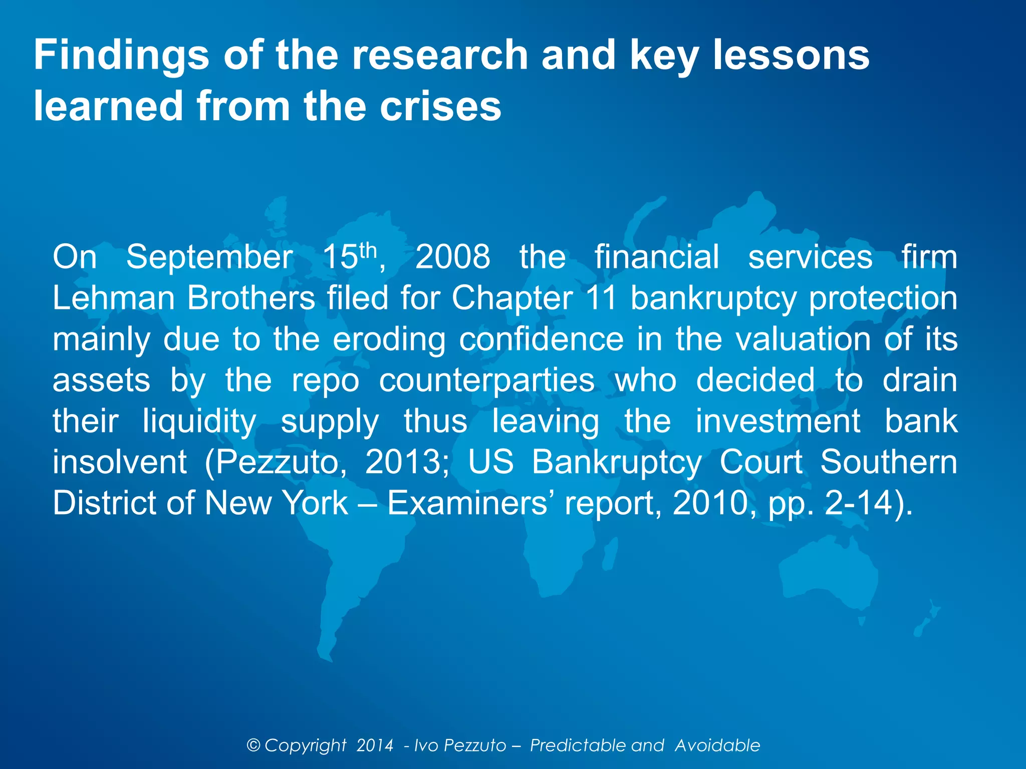 Findings of the research and key lessons
learned from the crises
On September 15th, 2008 the financial services firm
Lehman Brothers filed for Chapter 11 bankruptcy protection
mainly due to the eroding confidence in the valuation of its
assets by the repo counterparties who decided to drain
their liquidity supply thus leaving the investment bank
insolvent (Pezzuto, 2013; US Bankruptcy Court Southern
District of New York – Examiners’ report, 2010, pp. 2-14).
© Copyright 2014 - Ivo Pezzuto – Predictable and Avoidable
 