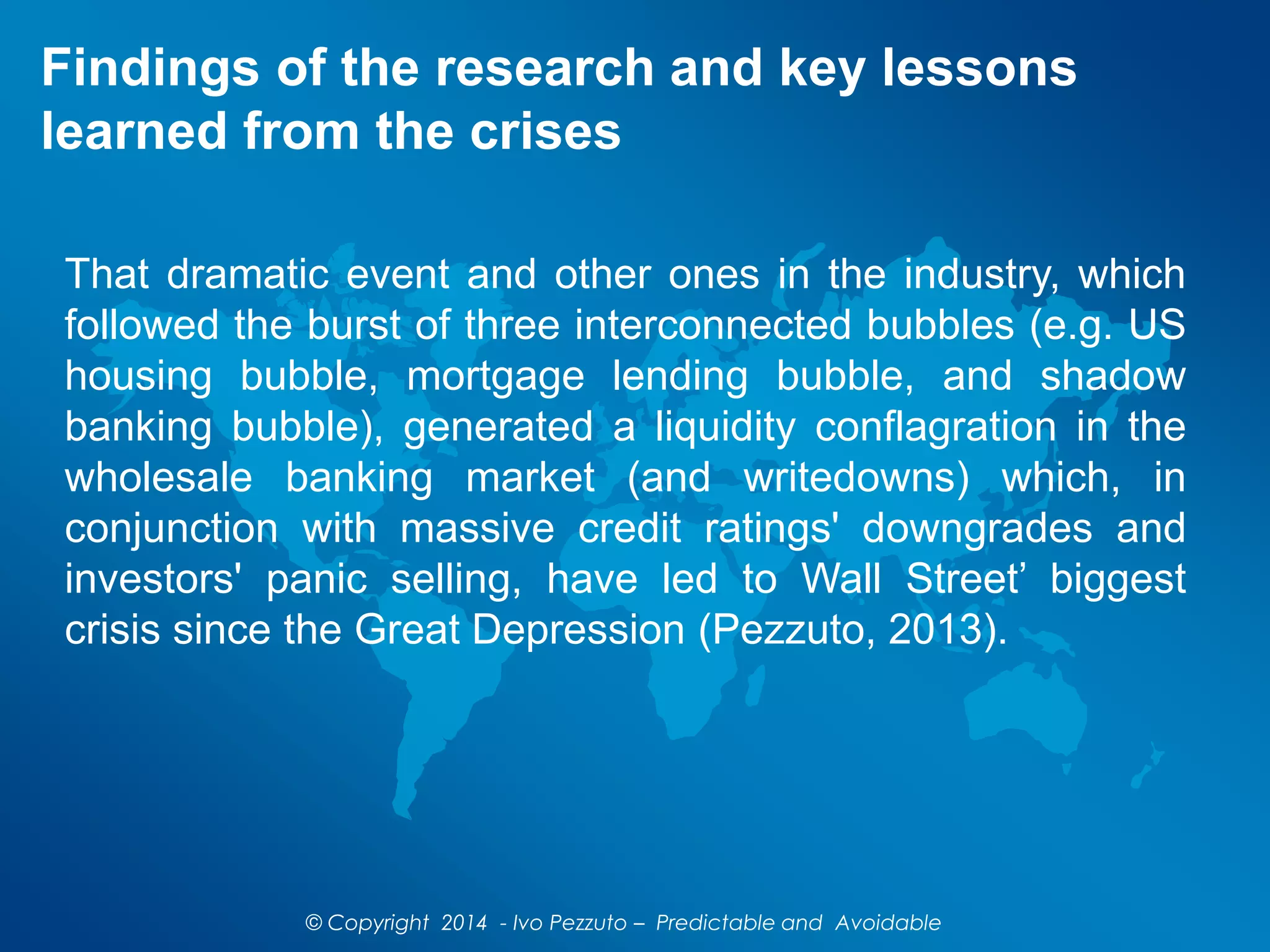 Findings of the research and key lessons
learned from the crises
That dramatic event and other ones in the industry, which
followed the burst of three interconnected bubbles (e.g. US
housing bubble, mortgage lending bubble, and shadow
banking bubble), generated a liquidity conflagration in the
wholesale banking market (and writedowns) which, in
conjunction with massive credit ratings' downgrades and
investors' panic selling, have led to Wall Street’ biggest
crisis since the Great Depression (Pezzuto, 2013).
© Copyright 2014 - Ivo Pezzuto – Predictable and Avoidable
 