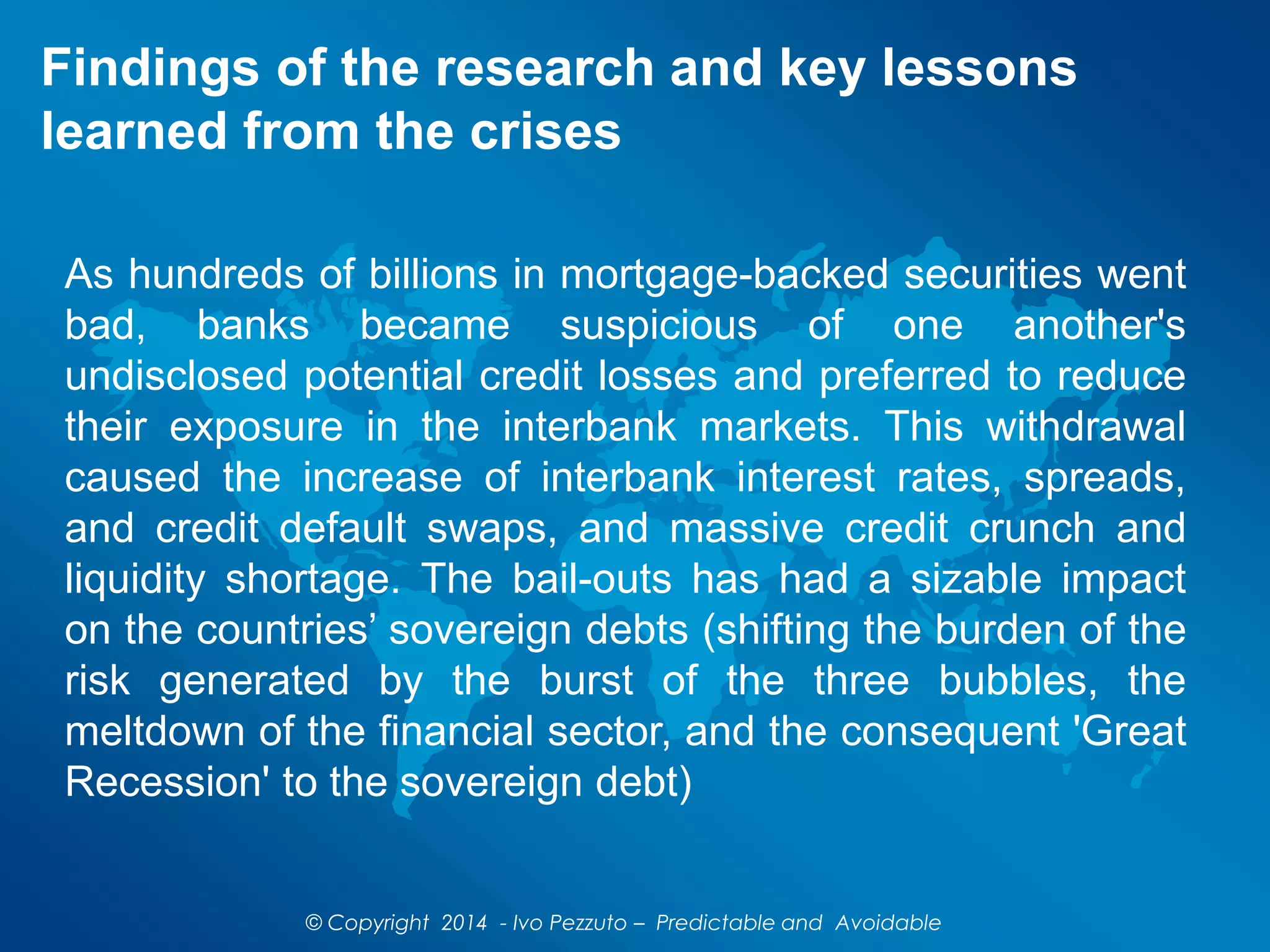 Findings of the research and key lessons
learned from the crises
As hundreds of billions in mortgage-backed securities went
bad, banks became suspicious of one another's
undisclosed potential credit losses and preferred to reduce
their exposure in the interbank markets. This withdrawal
caused the increase of interbank interest rates, spreads,
and credit default swaps, and massive credit crunch and
liquidity shortage. The bail-outs has had a sizable impact
on the countries’ sovereign debts (shifting the burden of the
risk generated by the burst of the three bubbles, the
meltdown of the financial sector, and the consequent 'Great
Recession' to the sovereign debt)
© Copyright 2014 - Ivo Pezzuto – Predictable and Avoidable
 